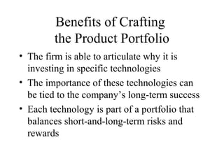 Benefits of Crafting
the Product Portfolio
• The firm is able to articulate why it is
investing in specific technologies
• The importance of these technologies can
be tied to the company’s long-term success
• Each technology is part of a portfolio that
balances short-and-long-term risks and
rewards
 