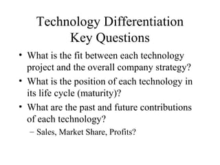 Technology Differentiation
Key Questions
• What is the fit between each technology
project and the overall company strategy?
• What is the position of each technology in
its life cycle (maturity)?
• What are the past and future contributions
of each technology?
– Sales, Market Share, Profits?
 