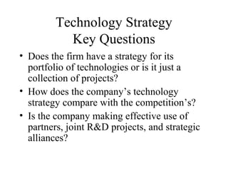 Technology Strategy
Key Questions
• Does the firm have a strategy for its
portfolio of technologies or is it just a
collection of projects?
• How does the company’s technology
strategy compare with the competition’s?
• Is the company making effective use of
partners, joint R&D projects, and strategic
alliances?
 