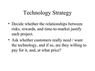 Technology Strategy
• Decide whether the relationships between
risks, rewards, and time-to-market justify
each project.
• Ask whether customers really need / want
the technology, and if so, are they willing to
pay for it, and, at what price?
 