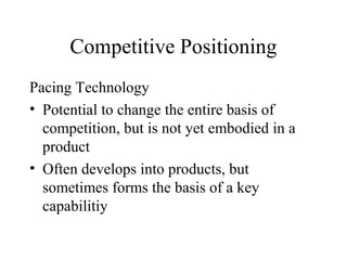 Competitive Positioning
Pacing Technology
• Potential to change the entire basis of
competition, but is not yet embodied in a
product
• Often develops into products, but
sometimes forms the basis of a key
capabilitiy
 