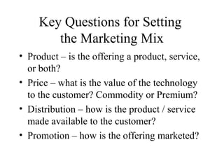Key Questions for Setting
the Marketing Mix
• Product – is the offering a product, service,
or both?
• Price – what is the value of the technology
to the customer? Commodity or Premium?
• Distribution – how is the product / service
made available to the customer?
• Promotion – how is the offering marketed?
 