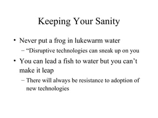 Keeping Your Sanity
• Never put a frog in lukewarm water
– “Disruptive technologies can sneak up on you
• You can lead a fish to water but you can’t
make it leap
– There will always be resistance to adoption of
new technologies
 