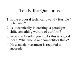 Ten Killer Questions
1. Is the proposal technically valid / feasible /
defensible?
2. Is it technically interesting, a paradigm
shift, something worthy of our firm?
3. Who else besides you thinks this is a good
idea? What would our competitors think?
4. How much investment is required to
succeed?
 