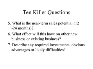 Ten Killer Questions
5. What is the near-term sales potential (12
-24 months)?
6. What effect will this have on other new
business or existing business?
7. Describe any required investments, obvious
advantages or likely difficulties?
 
