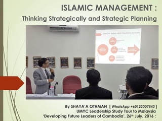 By SHAYA’A OTHMAN [ WhatsApp +60122007540 ]
UMYC Leadership Study Tour to Malaysia
‘Developing Future Leaders of Cambodia’, 26th
 July, 2016 :
ISLAMIC MANAGEMENT :
Thinking Strategically and Strategic Planning
 