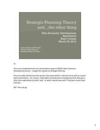 Hi. 
This is an annotated version of a presentation I gave to OEDA’s Basic Economic 
Development Course. I taught the module on Strategic Planning. 
Since my slides tend to have few words, they work well for a talk but not so well as a stand 
alone presentation. As a result, I have taken to doing these annotated versions that give a 
little more explanation of what I said – or what I would have said if I had been more clever 
that day… 
OK? Here we go. 
1 
 