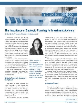 SEPTEMBER 2016IAA NEWSLETTER - 11 -
YOUR BUSINESS
Similar to playing a
game of Whack-a-
Mole, management will
develop a reactionary
approach to hiring,
strategic transactions,
and other important
investments. This is very
risky business, indeed.
Continued on page 12
The Importance of Strategic Planning for Investment Advisers
By Dori Graff, President, Mirabelle Strategies, LLC*
Investment managers are facing
more competition than ever before. An
influx of new products have entered the
market and traditional active managers
are struggling to stay relevant. It is not
safe to assume that because asset flows
have been positive in the past, the same
will remain true going forward. Mean-
while, fees are in a race to the bottom
while operating costs continue to rise, re-
sulting in shrinking profit margins across
the industry.
In order to flourish, advisory firm exec-
utives must face these realities head on
and take a proactive approach to setting
their companies on the right path. One of
the best ways to do this is through a com-
prehensive strategic planning process.
This article highlights why strategic
planning is important, and how an in-
vestment adviser can go about execut-
ing the process.
Strategic Planning is Necessary,
Not Optional
Successful strategic planning en-
ables a company to cut through the
noise and focus on the most important
part of the business: its core strategy.
Planning is not a document-producing
exercise, but rather a living process that
leads to a thoughtful vision of where the
company should be.
With no guiding plan, it is easy for
employees to go about day-to-day operations without
regard for how their activities fit into the larger com-
pany strategy. As a result, the business becomes a ma-
ny-headed monster, shooting at multiple targets, and
driving costs out of control. Similar to playing a game
of Whack-a-Mole, management will develop a reaction-
ary approach to hiring, strategic transactions, and other
important investments. This is very risky business, in-
deed. Piecing together a series of decisions based on
news flashes, current events and gut instinct is unlikely
to generate a cohesive business plan when taken alto-
gether.
Strategic planning can alleviate these pitfalls. By de-
fining the firm’s core strategy and keeping it at the fore-
front of business decisions, the best course of action
becomes clear as the management team recaptures a
measured, logical approach to decision-making. Plan-
ning results in more effective cost management and
targeted investments that lead to revenue growth.
Success does not come from chasing industry
trends, but from following a plan that puts those trends
in the context of each company’s own profile and mis-
sion. In the quest to respond to rapidly changing mar-
ket forces, the strategic plan should be your reference
point.
An Ongoing Process
Strategic planning is not an event; it is a mindset.
Too often businesses only think about strategy when
they are about to undertake a major organizational
change: an acquisition, a shift in leadership, new own-
ership, or another similarly transformational moment.
Even more problematic is when strategic planning itself
 