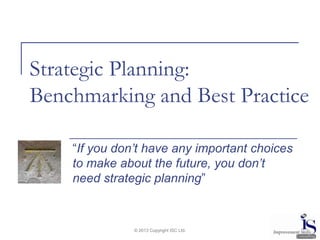 © 2013 Copyright ISC Ltd.
Strategic Planning:
Benchmarking and Best Practice
“If you don’t have any important choices
to make about the future, you don’t
need strategic planning”
 