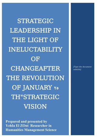 STRATEGIC
LEADERSHIP IN
THE LIGHT OF
INELUCTABILITY
OF
CHANGEAFTER
THE REVOLUTION
OF JANUARY 25
TH"STRATEGIC
VISION
Prepared and presented by
YehIa El ZOnt Researcher in
Humanities Management Science
[Type the document
subtitle]
 