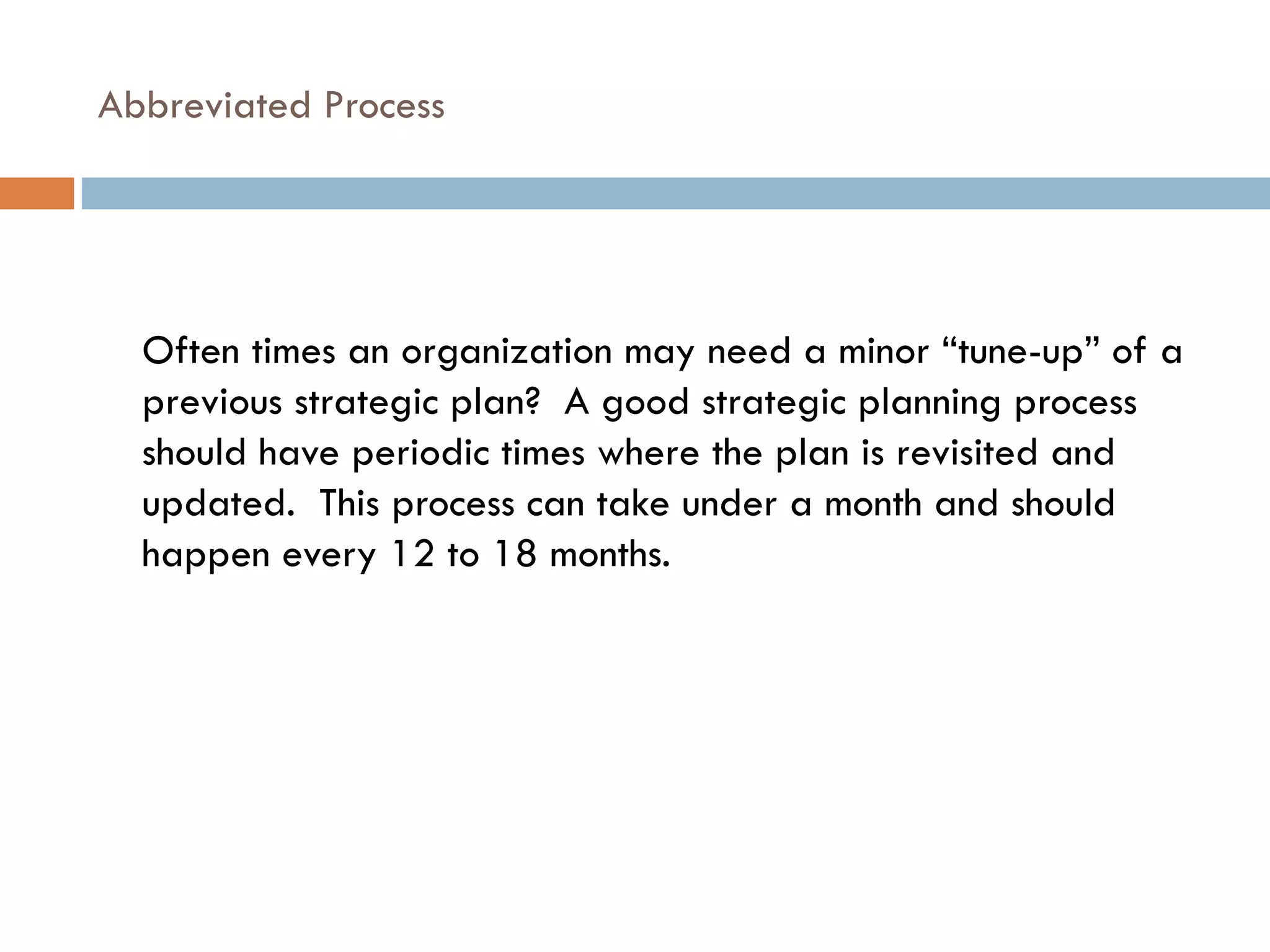 Abbreviated Process Often times an organization may need a minor “tune-up” of a previous strategic plan?  A good strategic planning process should have periodic times where the plan is revisited and updated.  This process can take under a month and should happen every 12 to 18 months. 