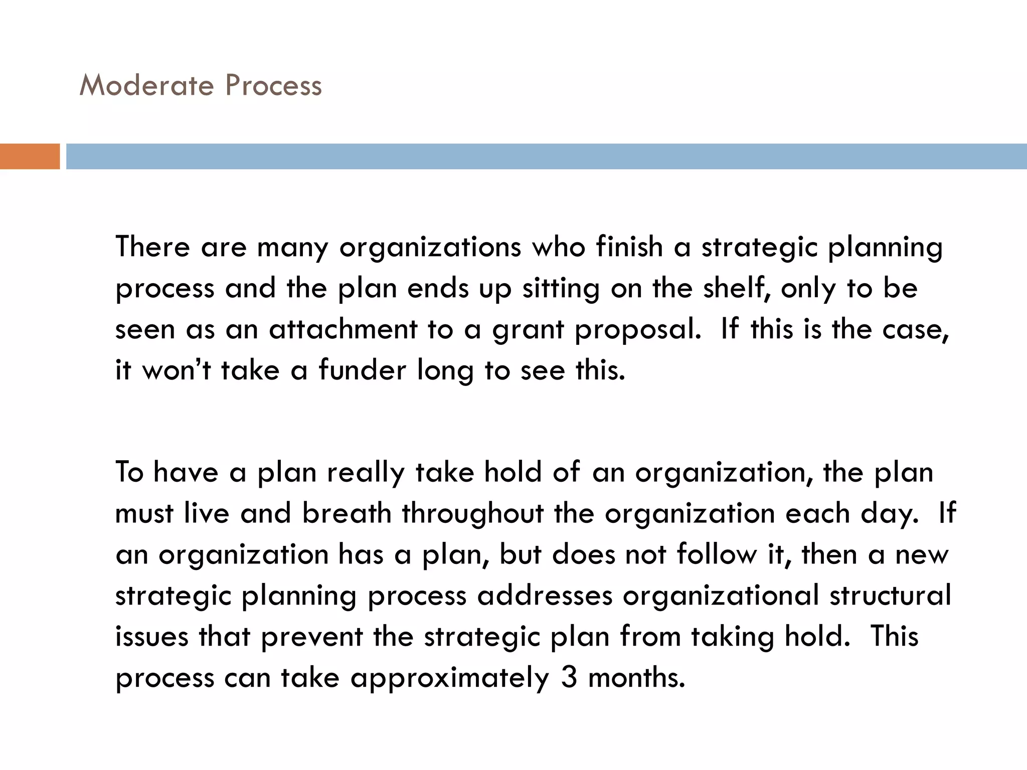 Moderate Process There are many organizations who finish a strategic planning process and the plan ends up sitting on the shelf, only to be seen as an attachment to a grant proposal.  If this is the case, it won’t take a funder long to see this. To have a plan really take hold of an organization, the plan must live and breath throughout the organization each day.  If an organization has a plan, but does not follow it, then a new strategic planning process addresses organizational structural issues that prevent the strategic plan from taking hold.  This process can take approximately 3 months. 