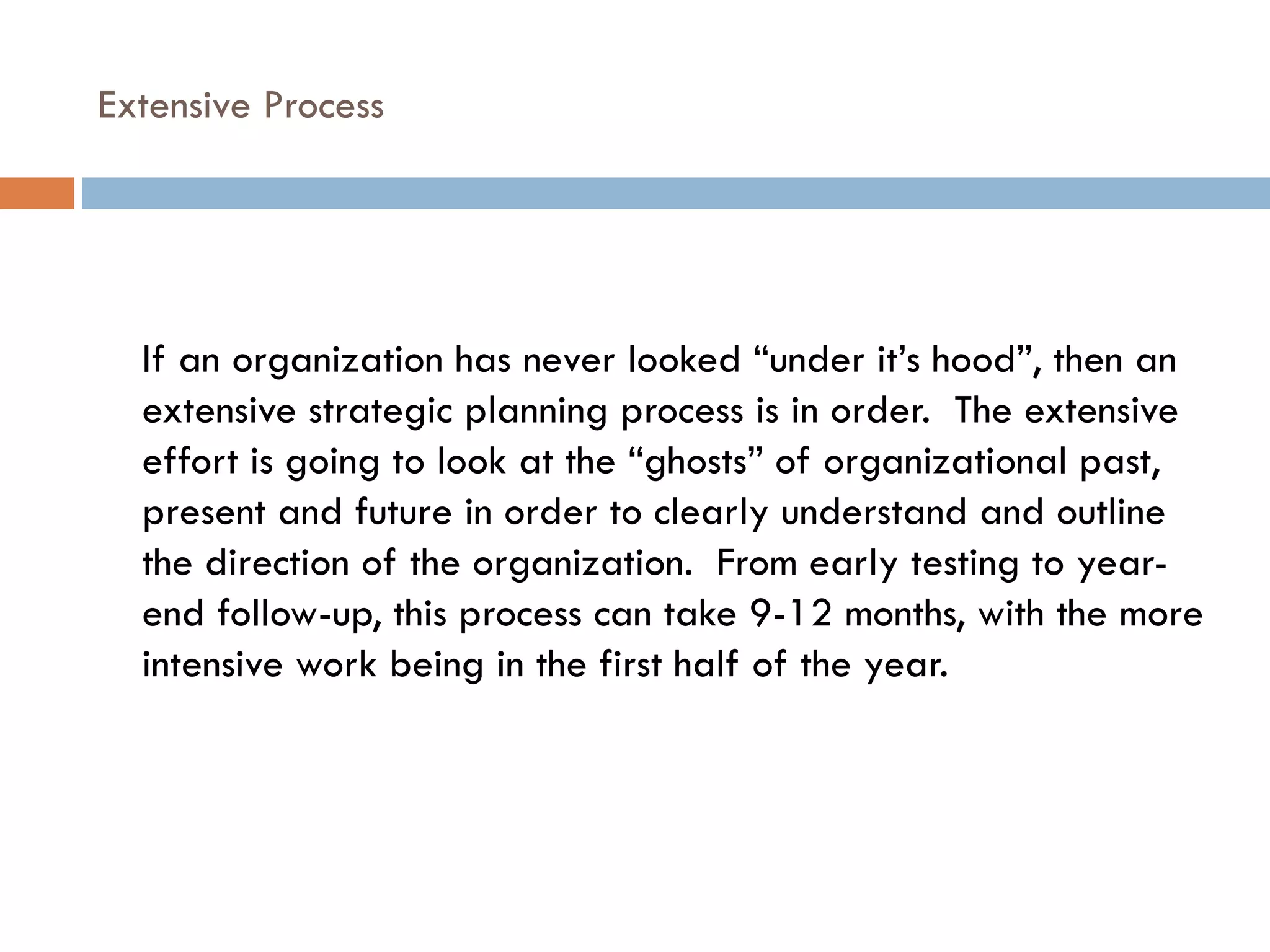 Extensive Process If an organization has never looked “under it’s hood”, then an extensive strategic planning process is in order.  The extensive effort is going to look at the “ghosts” of organizational past, present and future in order to clearly understand and outline the direction of the organization.  From early testing to year-end follow-up, this process can take 9-12 months, with the more intensive work being in the first half of the year. 