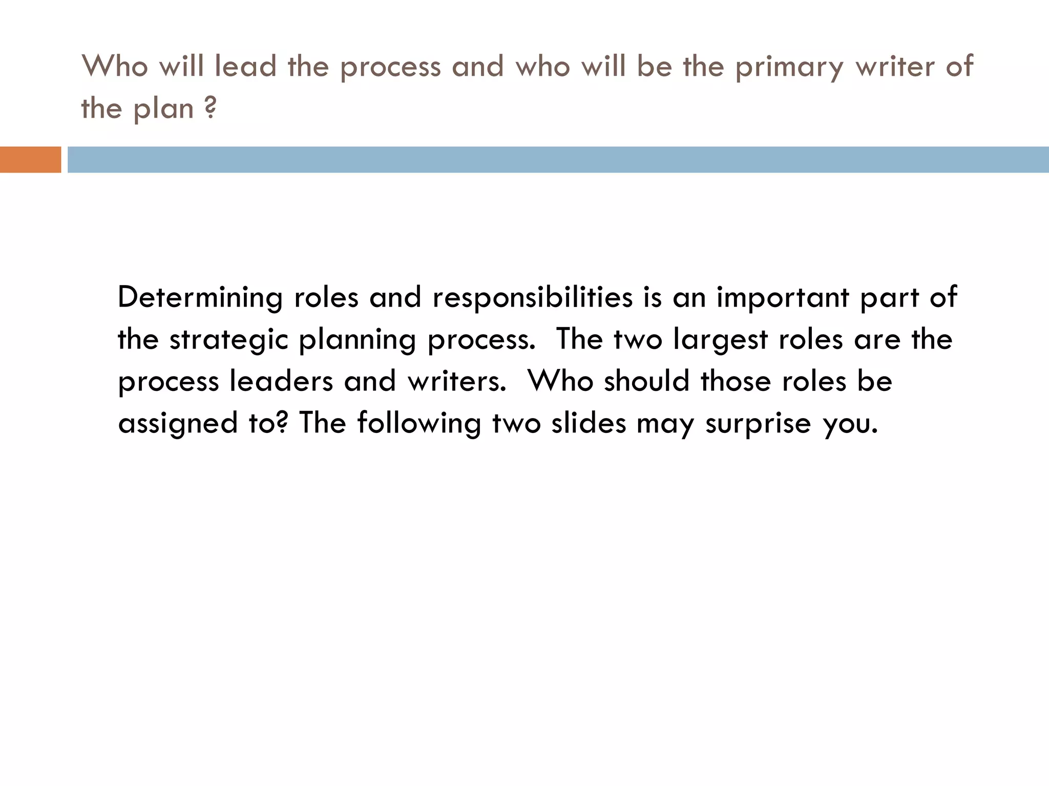 Who will lead the process and who will be the primary writer of the plan ? Determining roles and responsibilities is an important part of the strategic planning process.  The two largest roles are the process leaders and writers.  Who should those roles be assigned to? The following two slides may surprise you. 