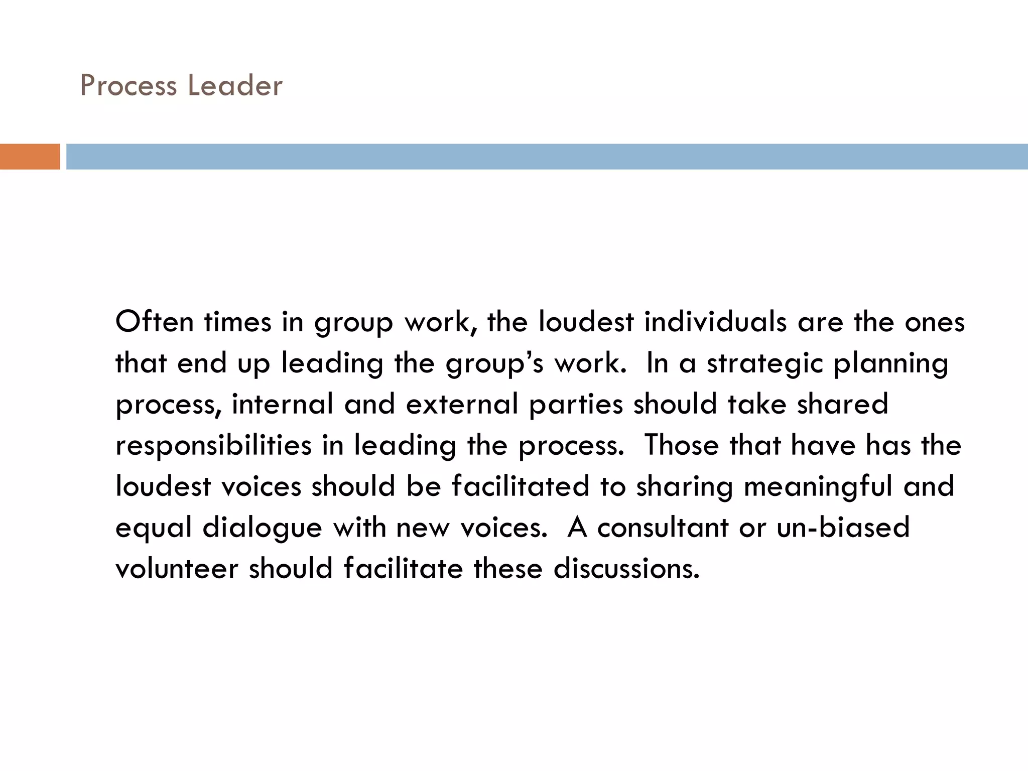 Process Leader Often times in group work, the loudest individuals are the ones that end up leading the group’s work.  In a strategic planning process, internal and external parties should take shared responsibilities in leading the process.  Those that have has the loudest voices should be facilitated to sharing meaningful and equal dialogue with new voices.  A consultant or un-biased volunteer should facilitate these discussions. 