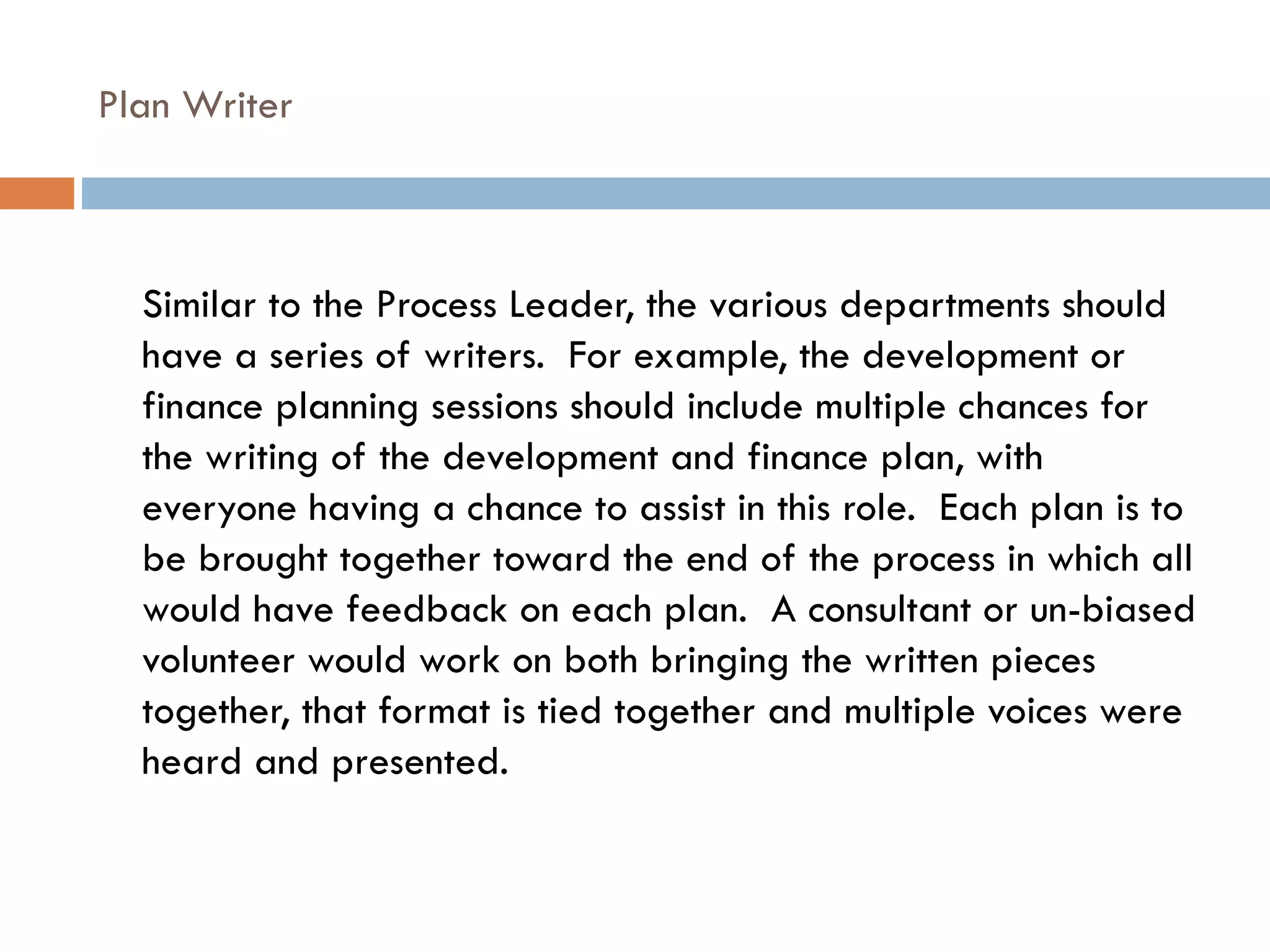 Plan Writer Similar to the Process Leader, the various departments should have a series of writers.  For example, the development or finance planning sessions should include multiple chances for the writing of the development and finance plan, with everyone having a chance to assist in this role.  Each plan is to be brought together toward the end of the process in which all would have feedback on each plan.  A consultant or un-biased volunteer would work on both bringing the written pieces together, that format is tied together and multiple voices were heard and presented. 