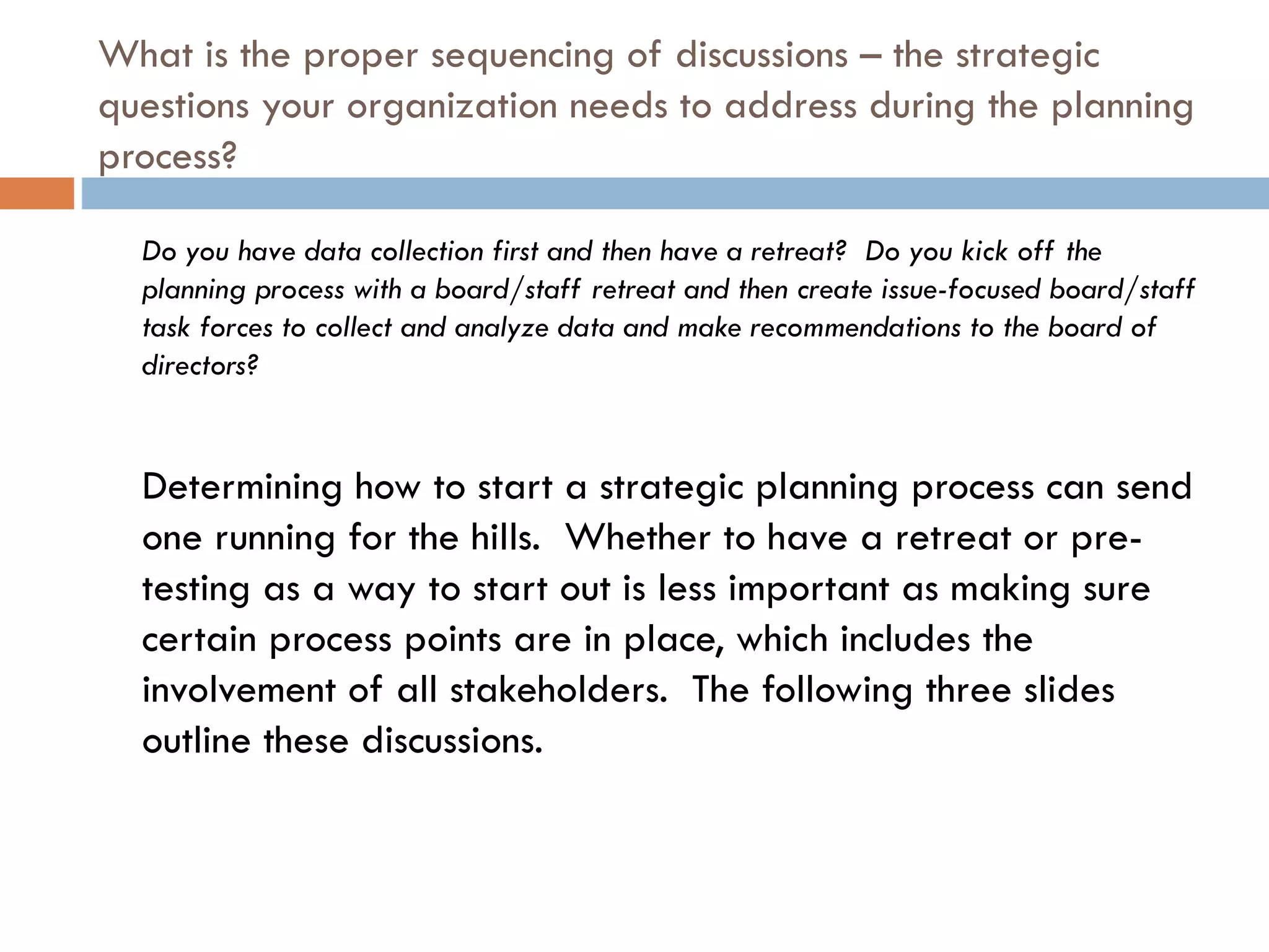 What is the proper sequencing of discussions – the strategic questions your organization needs to address during the planning process?  Do you have data collection first and then have a retreat?  Do you kick off the planning process with a board/staff retreat and then create issue-focused board/staff task forces to collect and analyze data and make recommendations to the board of directors? Determining how to start a strategic planning process can send one running for the hills.  Whether to have a retreat or pre-testing as a way to start out is less important as making sure certain process points are in place, which includes the involvement of all stakeholders.  The following three slides outline these discussions. 