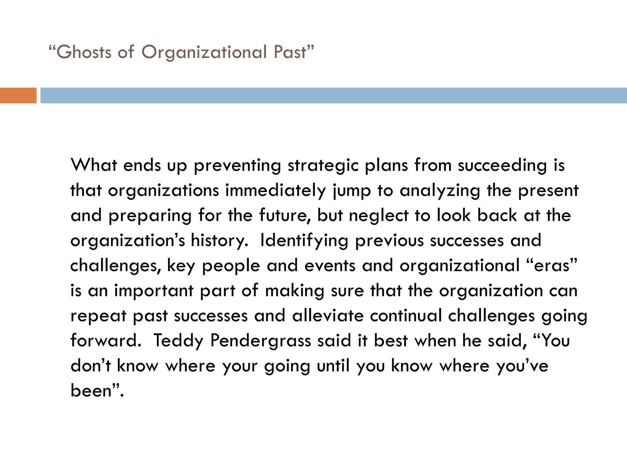 “ Ghosts of Organizational Past” What ends up preventing strategic plans from succeeding is that organizations immediately jump to analyzing the present and preparing for the future, but neglect to look back at the organization’s history.  Identifying previous successes and challenges, key people and events and organizational “eras” is an important part of making sure that the organization can repeat past successes and alleviate continual challenges going forward.  Teddy Pendergrass said it best when he said, “You don’t know where your going until you know where you’ve been”. 