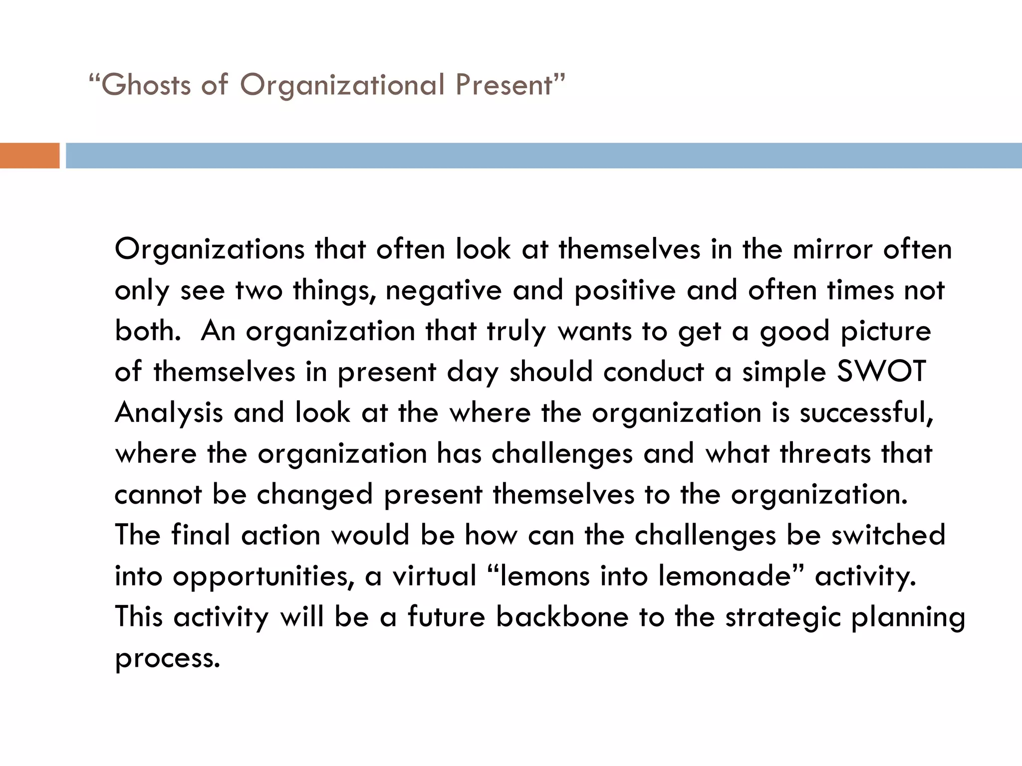 “ Ghosts of Organizational Present” Organizations that often look at themselves in the mirror often only see two things, negative and positive and often times not both.  An organization that truly wants to get a good picture of themselves in present day should conduct a simple SWOT Analysis and look at the where the organization is successful, where the organization has challenges and what threats that cannot be changed present themselves to the organization.  The final action would be how can the challenges be switched into opportunities, a virtual “lemons into lemonade” activity.  This activity will be a future backbone to the strategic planning process. 