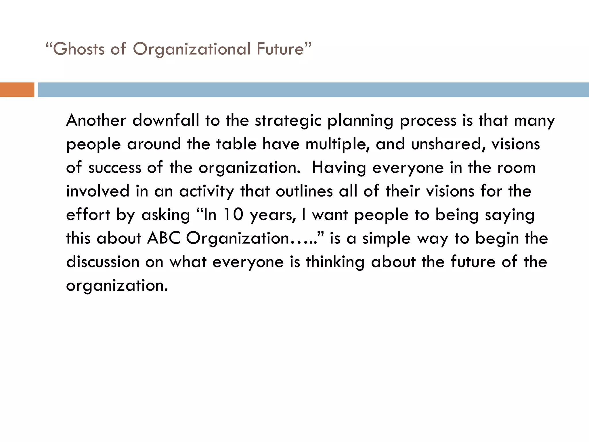 “ Ghosts of Organizational Future”  Another downfall to the strategic planning process is that many people around the table have multiple, and unshared, visions of success of the organization.  Having everyone in the room involved in an activity that outlines all of their visions for the effort by asking “In 10 years, I want people to being saying this about ABC Organization…..” is a simple way to begin the discussion on what everyone is thinking about the future of the organization. 