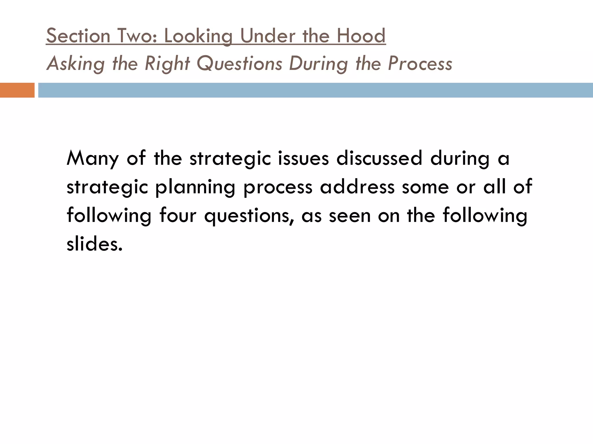 Section Two: Looking Under the Hood Asking the Right Questions During the Process   Many of the strategic issues discussed during a strategic planning process address some or all of following four questions, as seen on the following slides.  