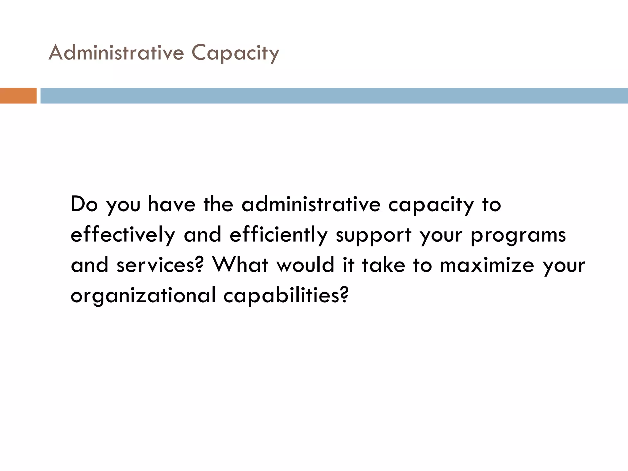 Administrative Capacity Do you have the administrative capacity to effectively and efficiently support your programs and services? What would it take to maximize your organizational capabilities? 