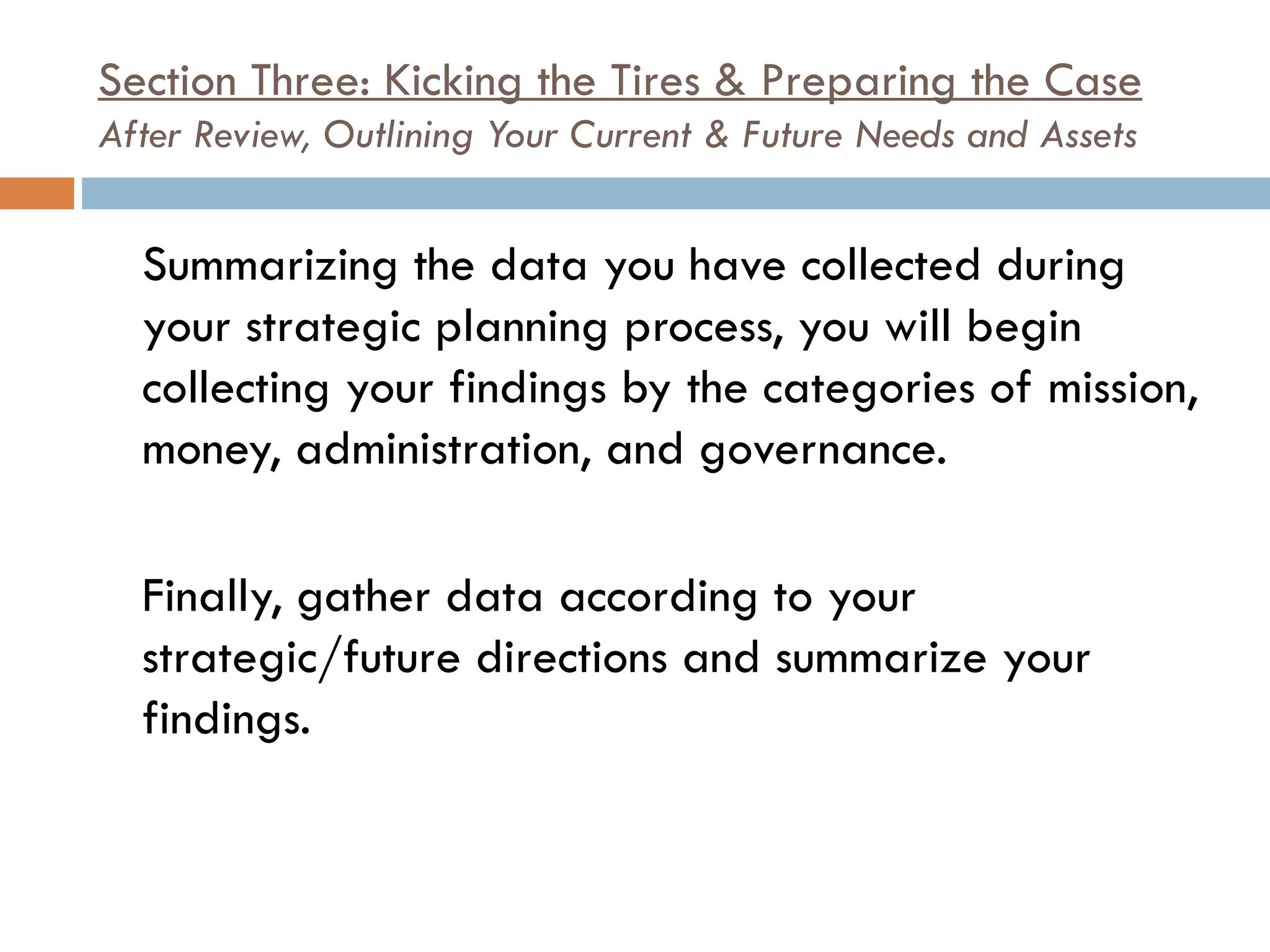 Section Three: Kicking the Tires & Preparing the Case After Review, Outlining Your Current & Future Needs and Assets Summarizing the data you have collected during your strategic planning process, you will begin collecting your findings by the categories of mission, money, administration, and governance.  Finally, gather data according to your strategic/future directions and summarize your findings. 