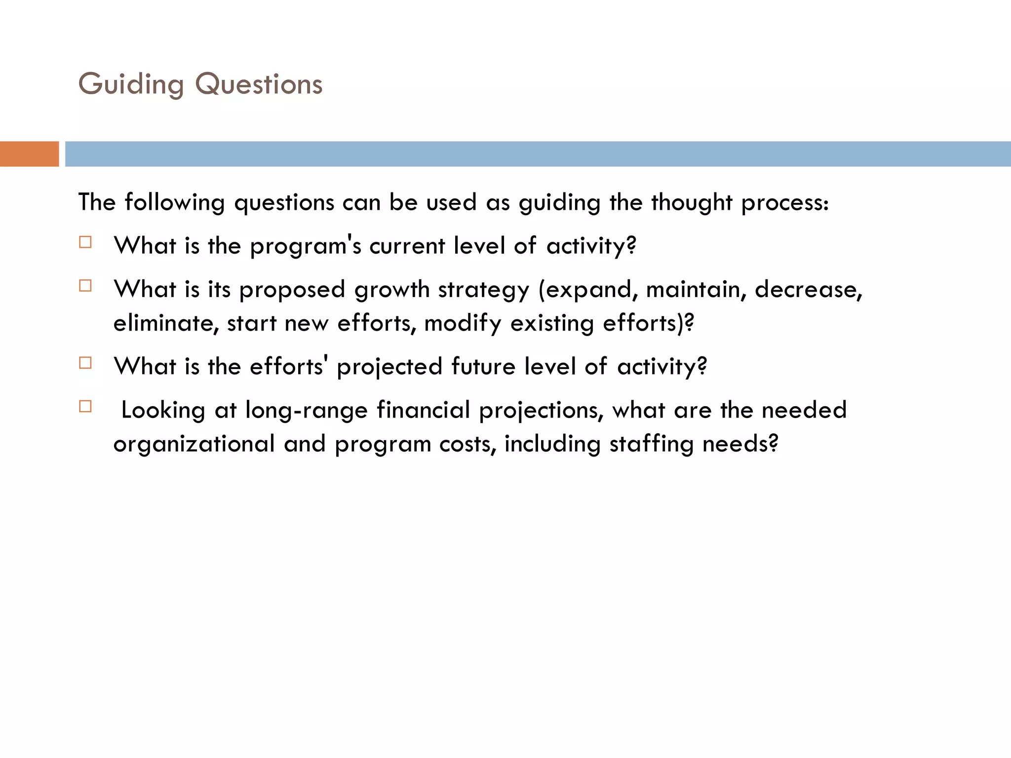 Guiding Questions The following questions can be used as guiding the thought process: What is the program's current level of activity?  What is its proposed growth strategy (expand, maintain, decrease, eliminate, start new efforts, modify existing efforts)? What is the efforts' projected future level of activity?   Looking at long-range financial projections, what are the needed organizational and program costs, including staffing needs? 