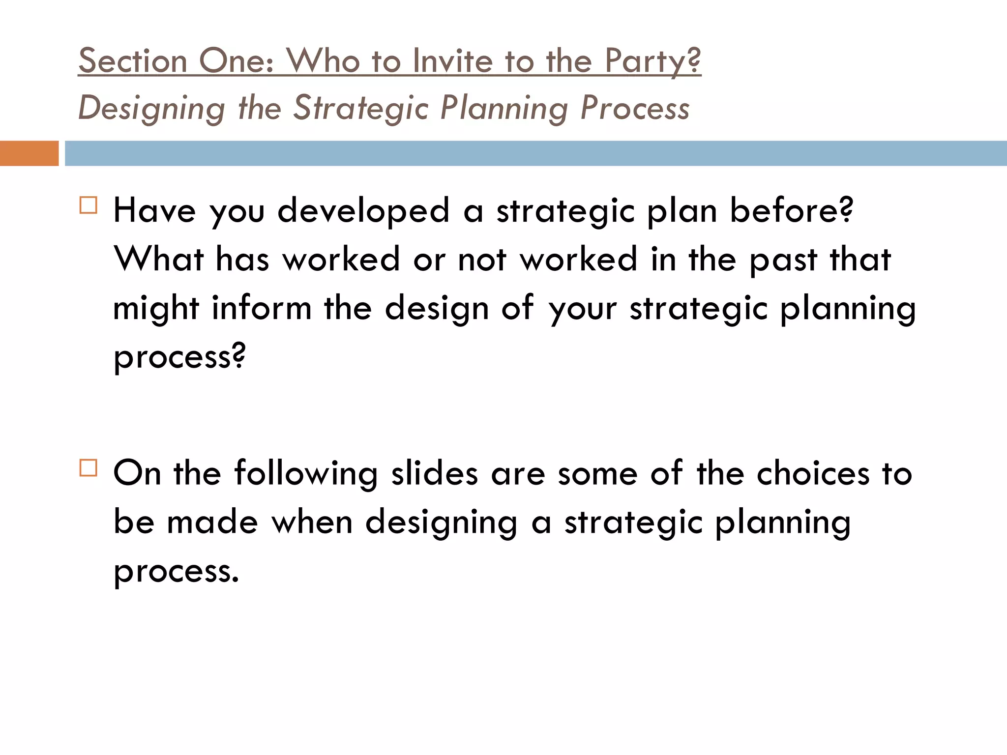 Section One: Who to Invite to the Party? Designing the Strategic Planning Process Have you developed a strategic plan before? What has worked or not worked in the past that might inform the design of your strategic planning process?    On the following slides are some of the choices to be made when designing a strategic planning process.  