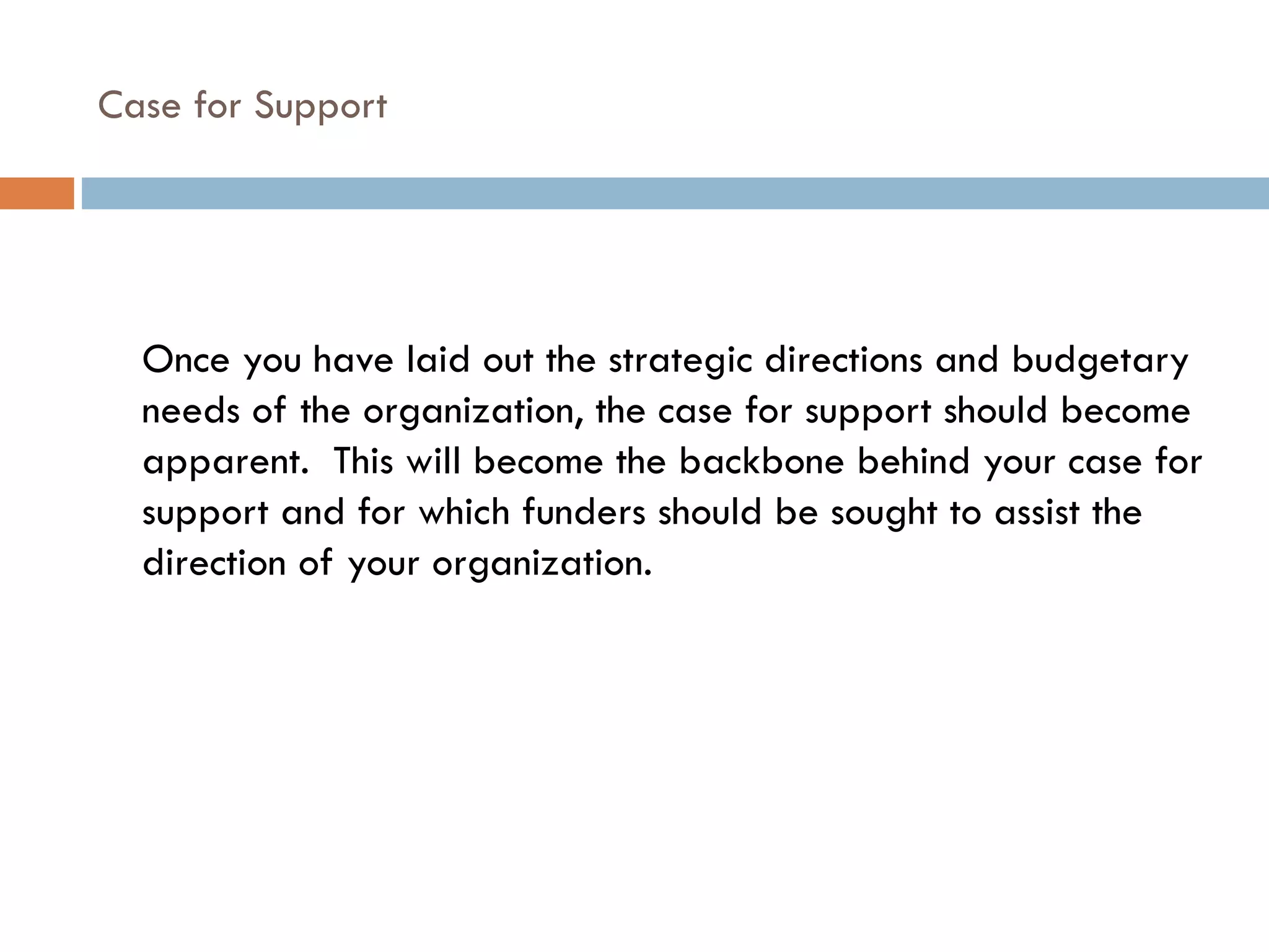 Case for Support Once you have laid out the strategic directions and budgetary needs of the organization, the case for support should become apparent.  This will become the backbone behind your case for support and for which funders should be sought to assist the direction of your organization.  