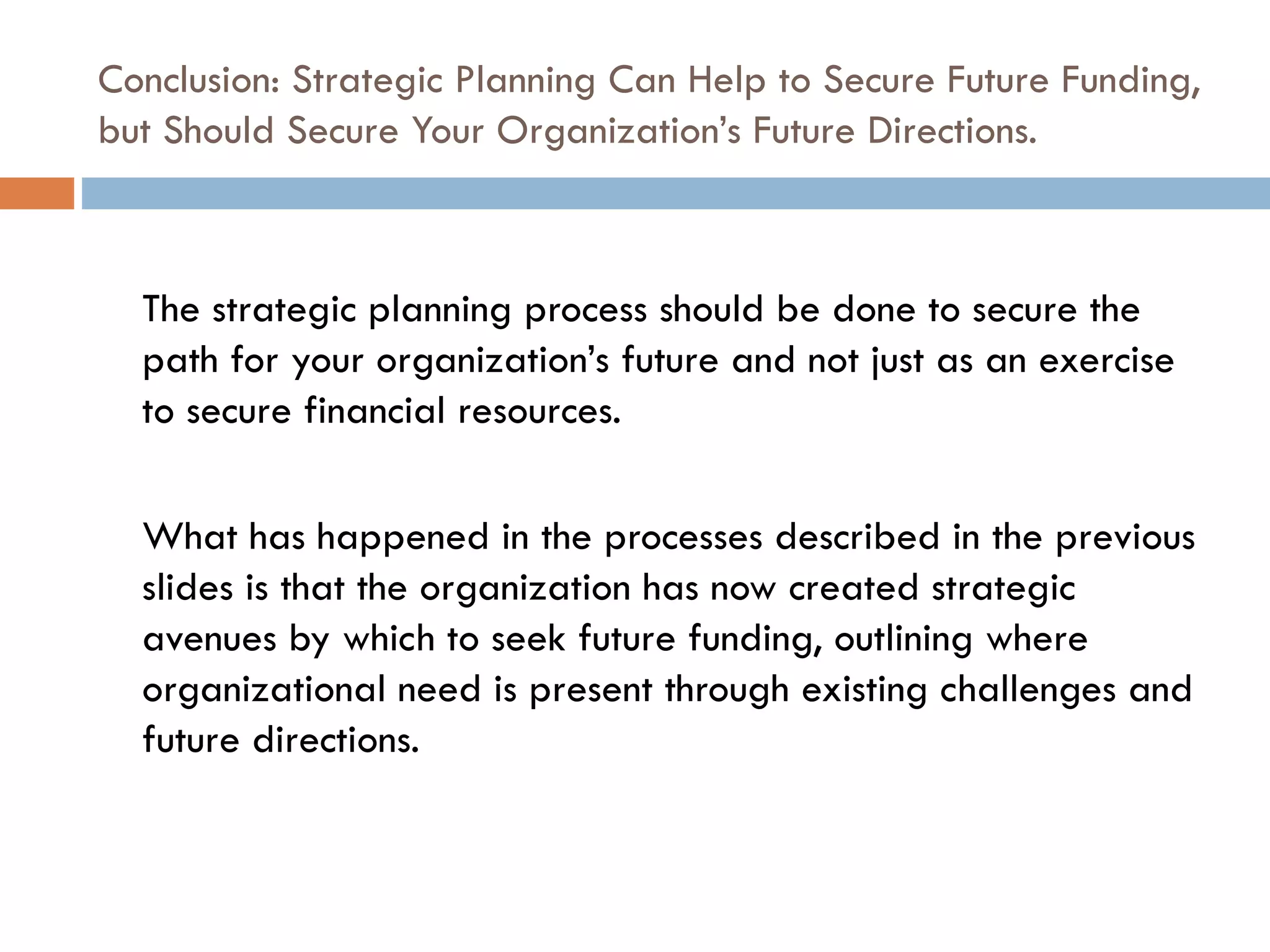 Conclusion: Strategic Planning Can Help to Secure Future Funding, but Should Secure Your Organization’s Future Directions. The strategic planning process should be done to secure the path for your organization’s future and not just as an exercise to secure financial resources.  What has happened in the processes described in the previous slides is that the organization has now created strategic avenues by which to seek future funding, outlining where organizational need is present through existing challenges and future directions. 