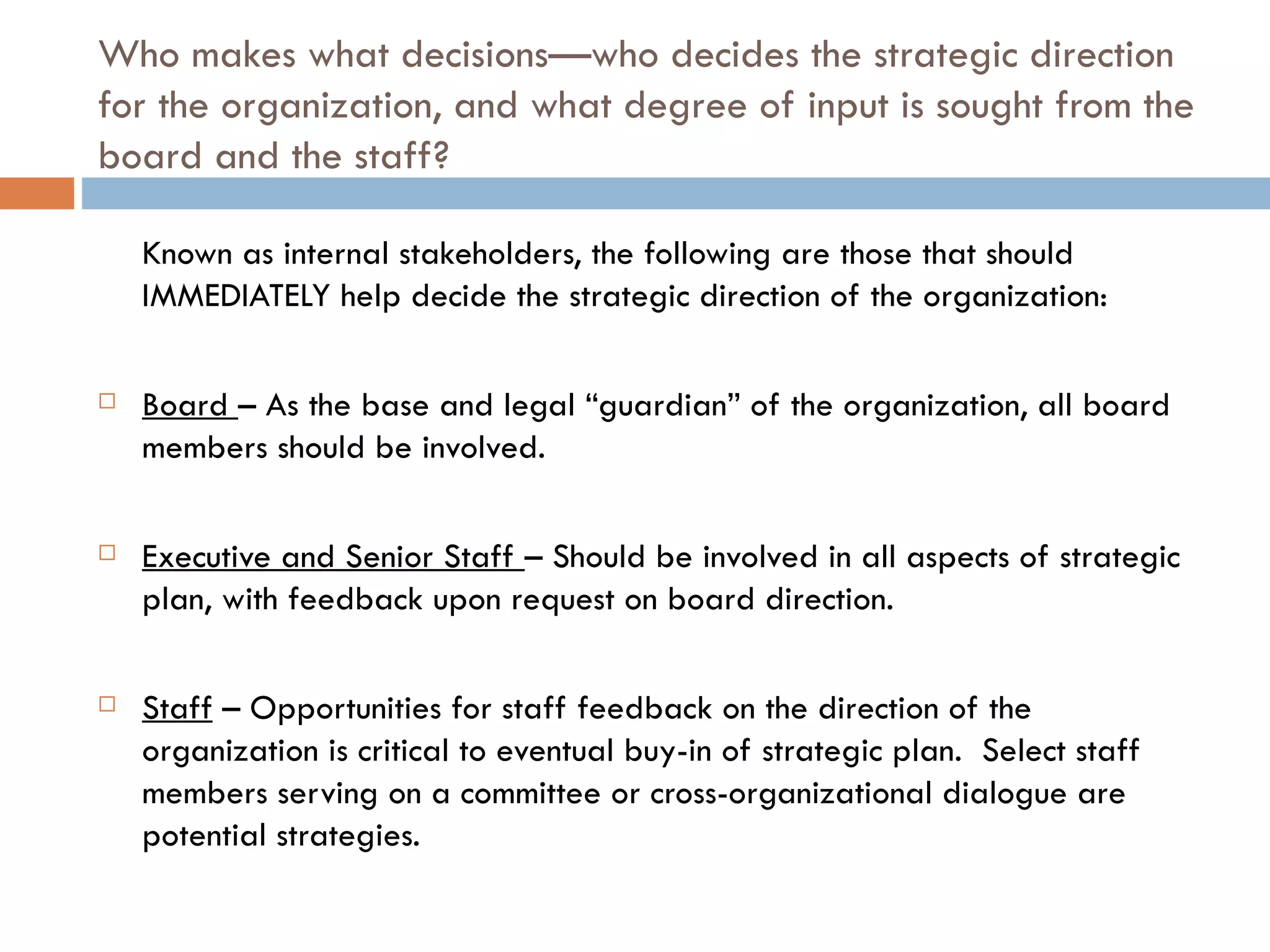 Who makes what decisions—who decides the strategic direction for the organization, and what degree of input is sought from the board and the staff? Known as internal stakeholders, the following are those that should IMMEDIATELY help decide the strategic direction of the organization: Board  – As the base and legal “guardian” of the organization, all board members should be involved. Executive and Senior Staff  – Should be involved in all aspects of strategic plan, with feedback upon request on board direction. Staff  – Opportunities for staff feedback on the direction of the organization is critical to eventual buy-in of strategic plan.  Select staff members serving on a committee or cross-organizational dialogue are potential strategies. 