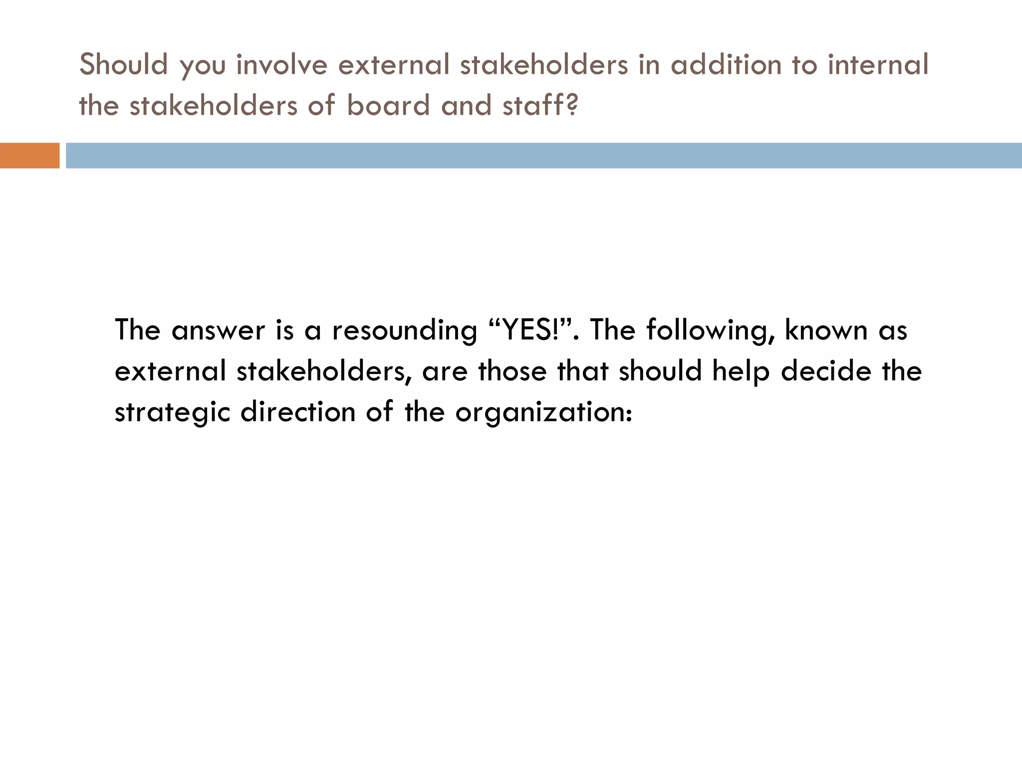 Should you involve external stakeholders in addition to internal the stakeholders of board and staff? The answer is a resounding “YES!”. The following, known as external stakeholders, are those that should help decide the strategic direction of the organization: 