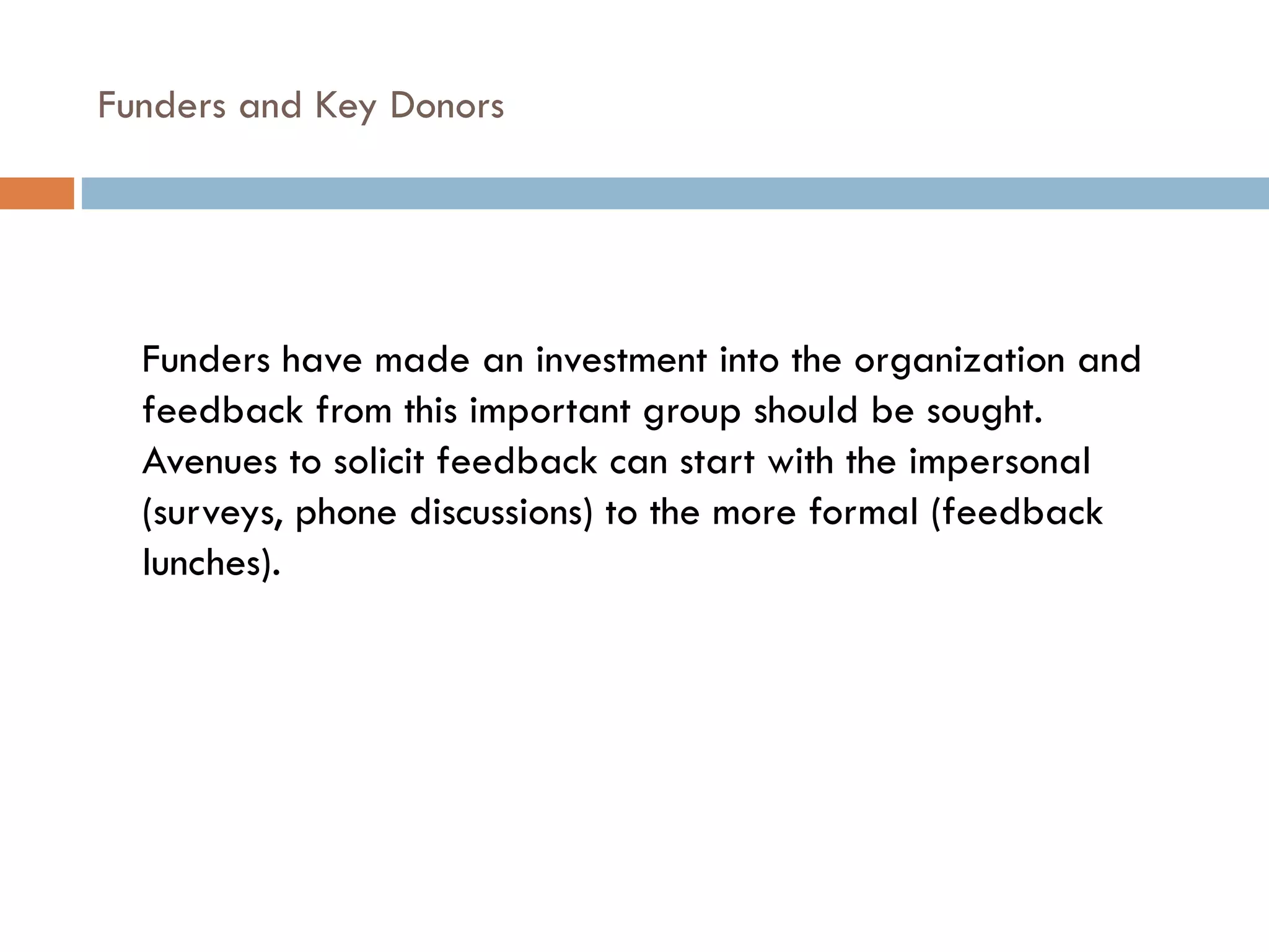 Funders and Key Donors  Funders have made an investment into the organization and feedback from this important group should be sought.  Avenues to solicit feedback can start with the impersonal (surveys, phone discussions) to the more formal (feedback lunches). 