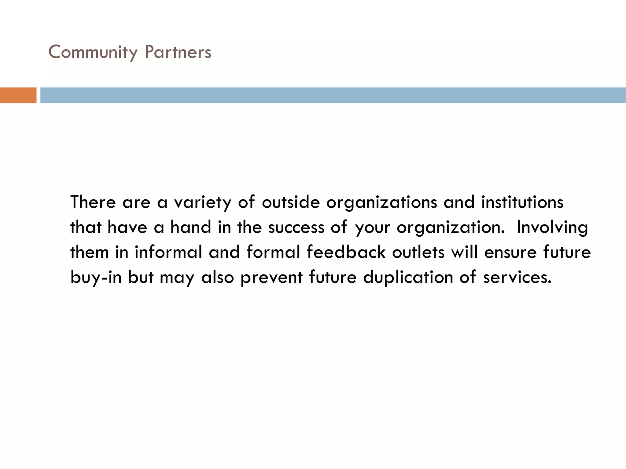 Community Partners  There are a variety of outside organizations and institutions that have a hand in the success of your organization.  Involving them in informal and formal feedback outlets will ensure future buy-in but may also prevent future duplication of services. 