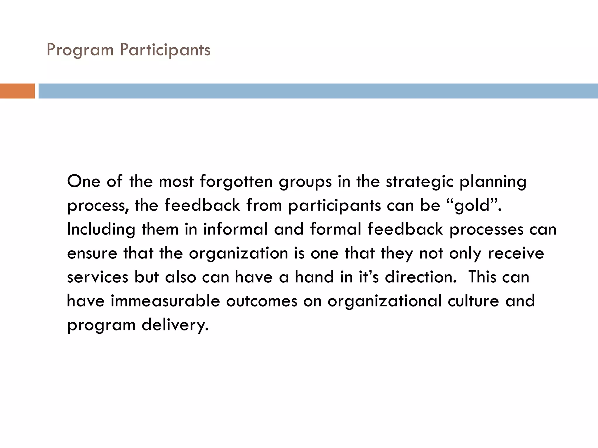 Program Participants  One of the most forgotten groups in the strategic planning process, the feedback from participants can be “gold”.  Including them in informal and formal feedback processes can ensure that the organization is one that they not only receive services but also can have a hand in it’s direction.  This can have immeasurable outcomes on organizational culture and program delivery. 