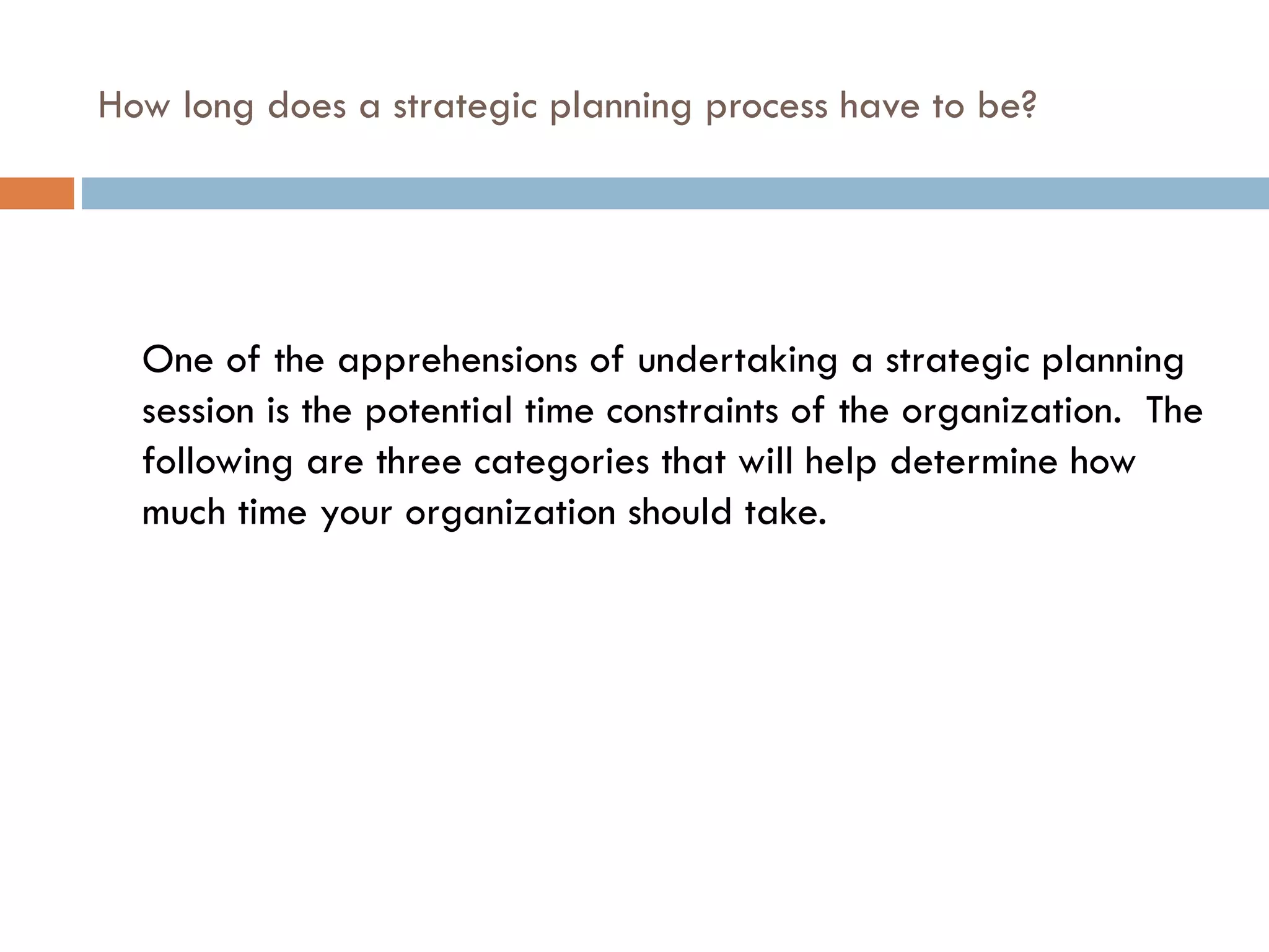 How long does a strategic planning process have to be? One of the apprehensions of undertaking a strategic planning session is the potential time constraints of the organization.  The following are three categories that will help determine how much time your organization should take. 