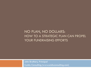 NO PLAN, NO DOLLARS:  HOW TO A STRATEGIC PLAN CAN PROPEL YOUR FUNDRAISING EFFORTS John Brothers, Principal Cuidiu Consulting (www.cuidiuconsulting.com) 