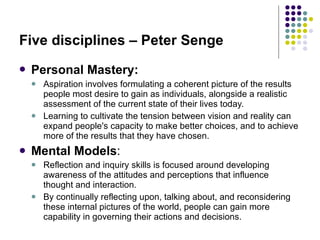 Five disciplines – Peter Senge Personal Mastery:   Aspiration involves formulating a coherent picture of the results people most desire to gain as individuals, alongside a realistic assessment of the current state of their lives today. Learning to cultivate the tension between vision and reality can expand people's capacity to make better choices, and to achieve more of the results that they have chosen.   Mental Models : Reflection and inquiry skills is focused around developing awareness of the attitudes and perceptions that influence thought and interaction.  By continually reflecting upon, talking about, and reconsidering these internal pictures of the world, people can gain more capability in governing their actions and decisions.   