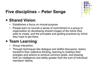 Five disciplines – Peter Senge Shared Vision :  Establishes a focus on mutual purpose. People learn to nourish a sense of commitment in a group or organization by developing shared images of the future they seek to create, and the principles and guiding practices by which they hope to get there.  Team Learning : Group interaction.   Through techniques like dialogue and skillful discussion, teams transform their collective thinking, learning to mobilize their energies and actions to achieve common goals, and drawing forth an intelligence and ability greater than the sum of individual members' talents. 