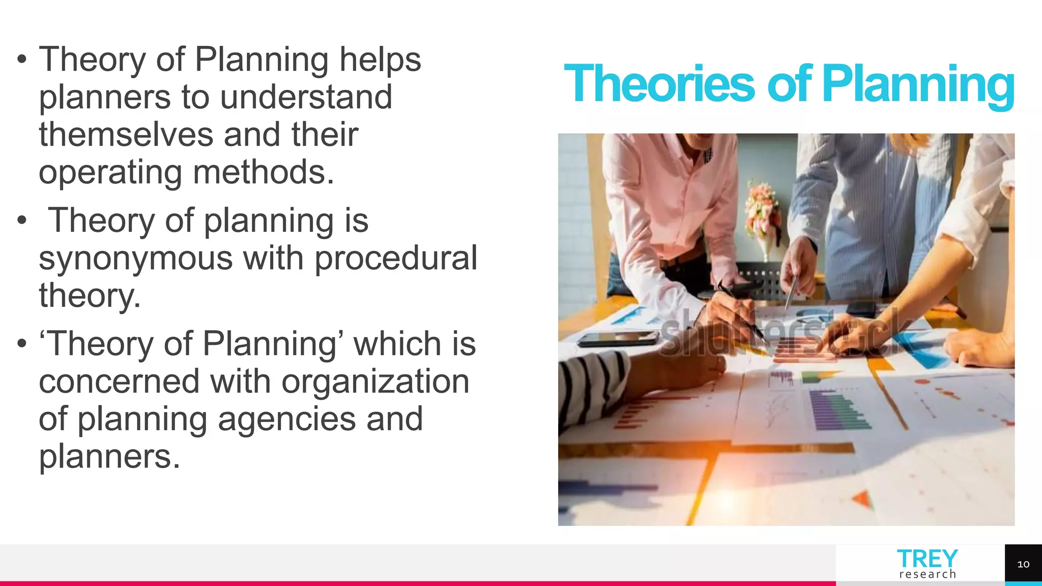 TREY
research
• Theory of Planning helps
planners to understand
themselves and their
operating methods.
• Theory of planning is
synonymous with procedural
theory.
• ‘Theory of Planning’ which is
concerned with organization
of planning agencies and
planners.
Theories of Planning
10
 