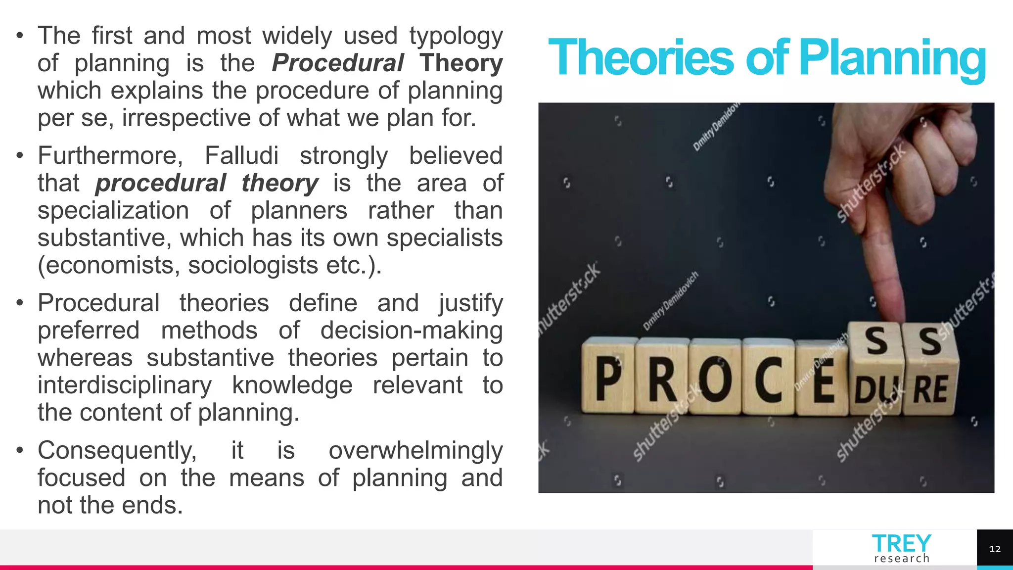 TREY
research
• The first and most widely used typology
of planning is the Procedural Theory
which explains the procedure of planning
per se, irrespective of what we plan for.
• Furthermore, Falludi strongly believed
that procedural theory is the area of
specialization of planners rather than
substantive, which has its own specialists
(economists, sociologists etc.).
• Procedural theories define and justify
preferred methods of decision-making
whereas substantive theories pertain to
interdisciplinary knowledge relevant to
the content of planning.
• Consequently, it is overwhelmingly
focused on the means of planning and
not the ends.
Theories of Planning
12
 