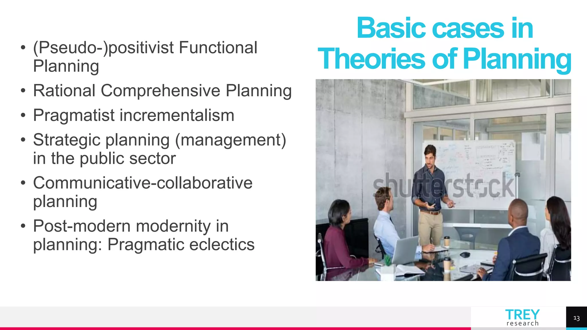 TREY
research
• (Pseudo-)positivist Functional
Planning
• Rational Comprehensive Planning
• Pragmatist incrementalism
• Strategic planning (management)
in the public sector
• Communicative-collaborative
planning
• Post-modern modernity in
planning: Pragmatic eclectics
Basic cases in
Theories of Planning
13
 