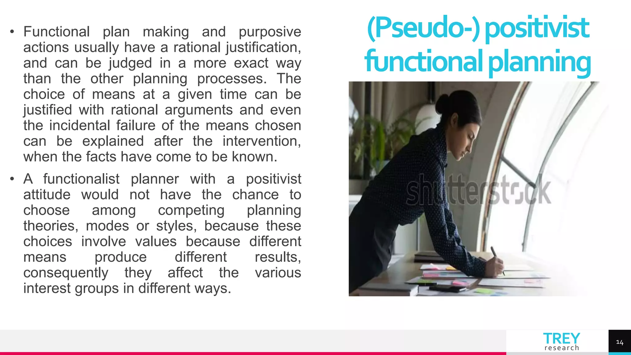 TREY
research
• Functional plan making and purposive
actions usually have a rational justification,
and can be judged in a more exact way
than the other planning processes. The
choice of means at a given time can be
justified with rational arguments and even
the incidental failure of the means chosen
can be explained after the intervention,
when the facts have come to be known.
• A functionalist planner with a positivist
attitude would not have the chance to
choose among competing planning
theories, modes or styles, because these
choices involve values because different
means produce different results,
consequently they affect the various
interest groups in different ways.
(Pseudo-)positivist
functionalplanning
14
 