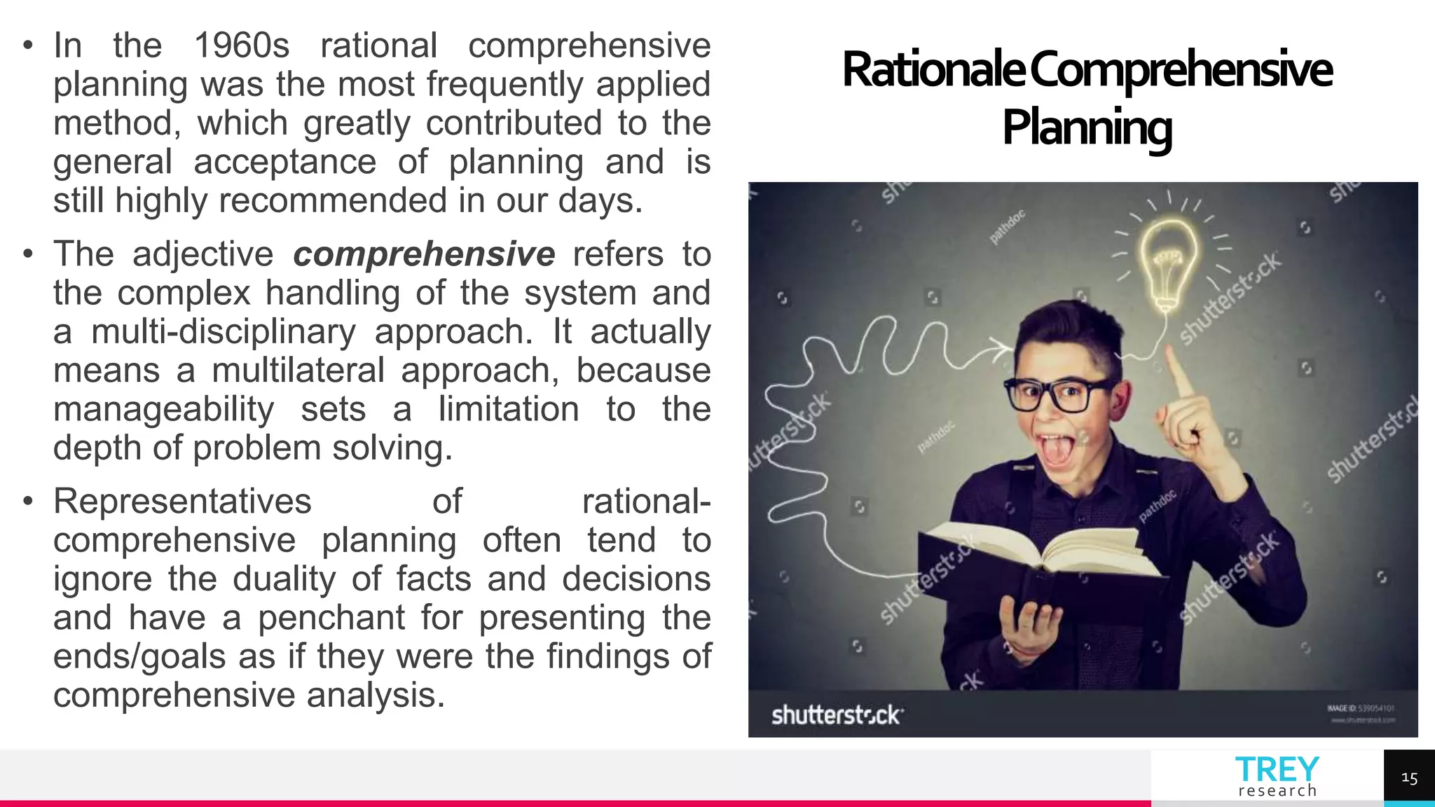 TREY
research
• In the 1960s rational comprehensive
planning was the most frequently applied
method, which greatly contributed to the
general acceptance of planning and is
still highly recommended in our days.
• The adjective comprehensive refers to
the complex handling of the system and
a multi-disciplinary approach. It actually
means a multilateral approach, because
manageability sets a limitation to the
depth of problem solving.
• Representatives of rational-
comprehensive planning often tend to
ignore the duality of facts and decisions
and have a penchant for presenting the
ends/goals as if they were the findings of
comprehensive analysis.
RationaleComprehensive
Planning
15
 
