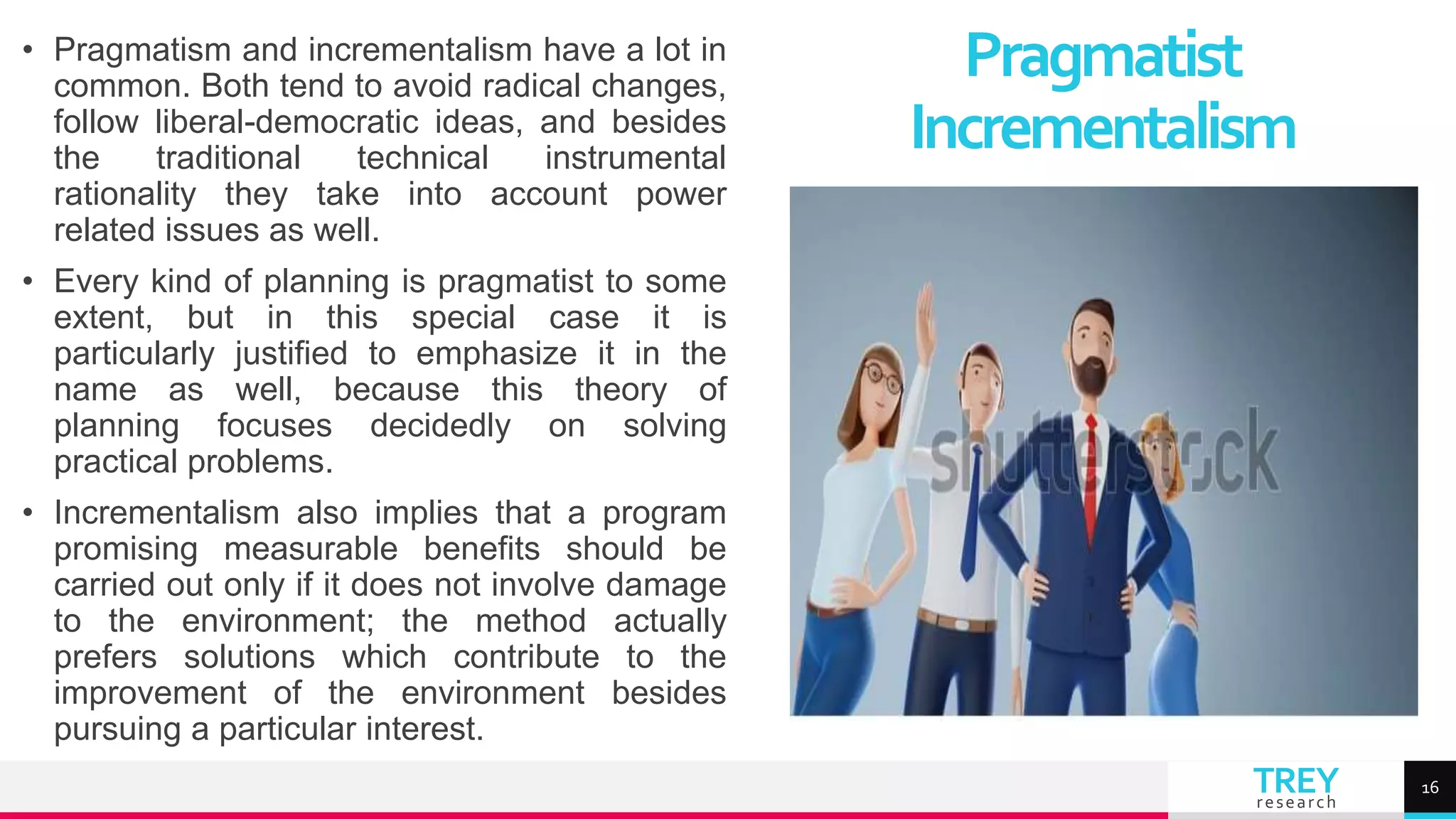 TREY
research
• Pragmatism and incrementalism have a lot in
common. Both tend to avoid radical changes,
follow liberal-democratic ideas, and besides
the traditional technical instrumental
rationality they take into account power
related issues as well.
• Every kind of planning is pragmatist to some
extent, but in this special case it is
particularly justified to emphasize it in the
name as well, because this theory of
planning focuses decidedly on solving
practical problems.
• Incrementalism also implies that a program
promising measurable benefits should be
carried out only if it does not involve damage
to the environment; the method actually
prefers solutions which contribute to the
improvement of the environment besides
pursuing a particular interest.
Pragmatist
Incrementalism
16
 