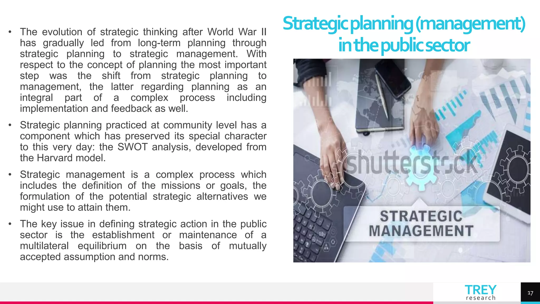 TREY
research
• The evolution of strategic thinking after World War II
has gradually led from long-term planning through
strategic planning to strategic management. With
respect to the concept of planning the most important
step was the shift from strategic planning to
management, the latter regarding planning as an
integral part of a complex process including
implementation and feedback as well.
• Strategic planning practiced at community level has a
component which has preserved its special character
to this very day: the SWOT analysis, developed from
the Harvard model.
• Strategic management is a complex process which
includes the definition of the missions or goals, the
formulation of the potential strategic alternatives we
might use to attain them.
• The key issue in defining strategic action in the public
sector is the establishment or maintenance of a
multilateral equilibrium on the basis of mutually
accepted assumption and norms.
Strategicplanning(management)
inthepublicsector
17
 