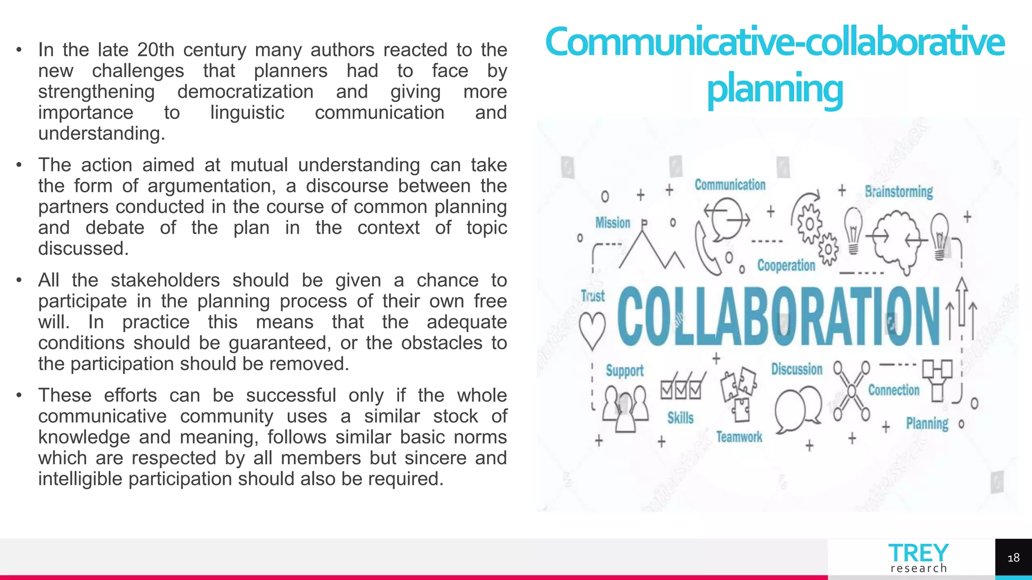 TREY
research
• In the late 20th century many authors reacted to the
new challenges that planners had to face by
strengthening democratization and giving more
importance to linguistic communication and
understanding.
• The action aimed at mutual understanding can take
the form of argumentation, a discourse between the
partners conducted in the course of common planning
and debate of the plan in the context of topic
discussed.
• All the stakeholders should be given a chance to
participate in the planning process of their own free
will. In practice this means that the adequate
conditions should be guaranteed, or the obstacles to
the participation should be removed.
• These efforts can be successful only if the whole
communicative community uses a similar stock of
knowledge and meaning, follows similar basic norms
which are respected by all members but sincere and
intelligible participation should also be required.
Communicative-collaborative
planning
18
 