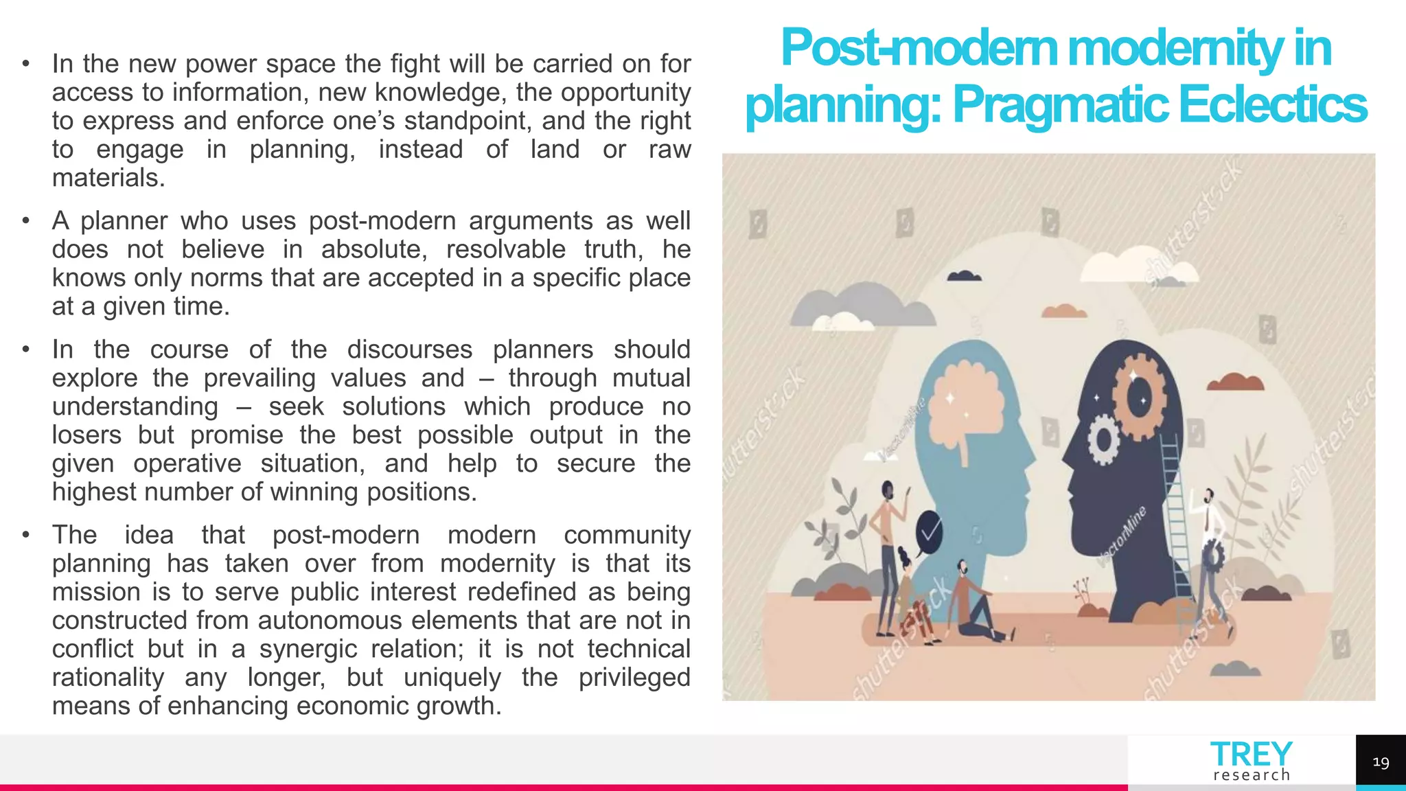 TREY
research
• In the new power space the fight will be carried on for
access to information, new knowledge, the opportunity
to express and enforce one’s standpoint, and the right
to engage in planning, instead of land or raw
materials.
• A planner who uses post-modern arguments as well
does not believe in absolute, resolvable truth, he
knows only norms that are accepted in a specific place
at a given time.
• In the course of the discourses planners should
explore the prevailing values and – through mutual
understanding – seek solutions which produce no
losers but promise the best possible output in the
given operative situation, and help to secure the
highest number of winning positions.
• The idea that post-modern modern community
planning has taken over from modernity is that its
mission is to serve public interest redefined as being
constructed from autonomous elements that are not in
conflict but in a synergic relation; it is not technical
rationality any longer, but uniquely the privileged
means of enhancing economic growth.
Post-modernmodernityin
planning:PragmaticEclectics
19
 