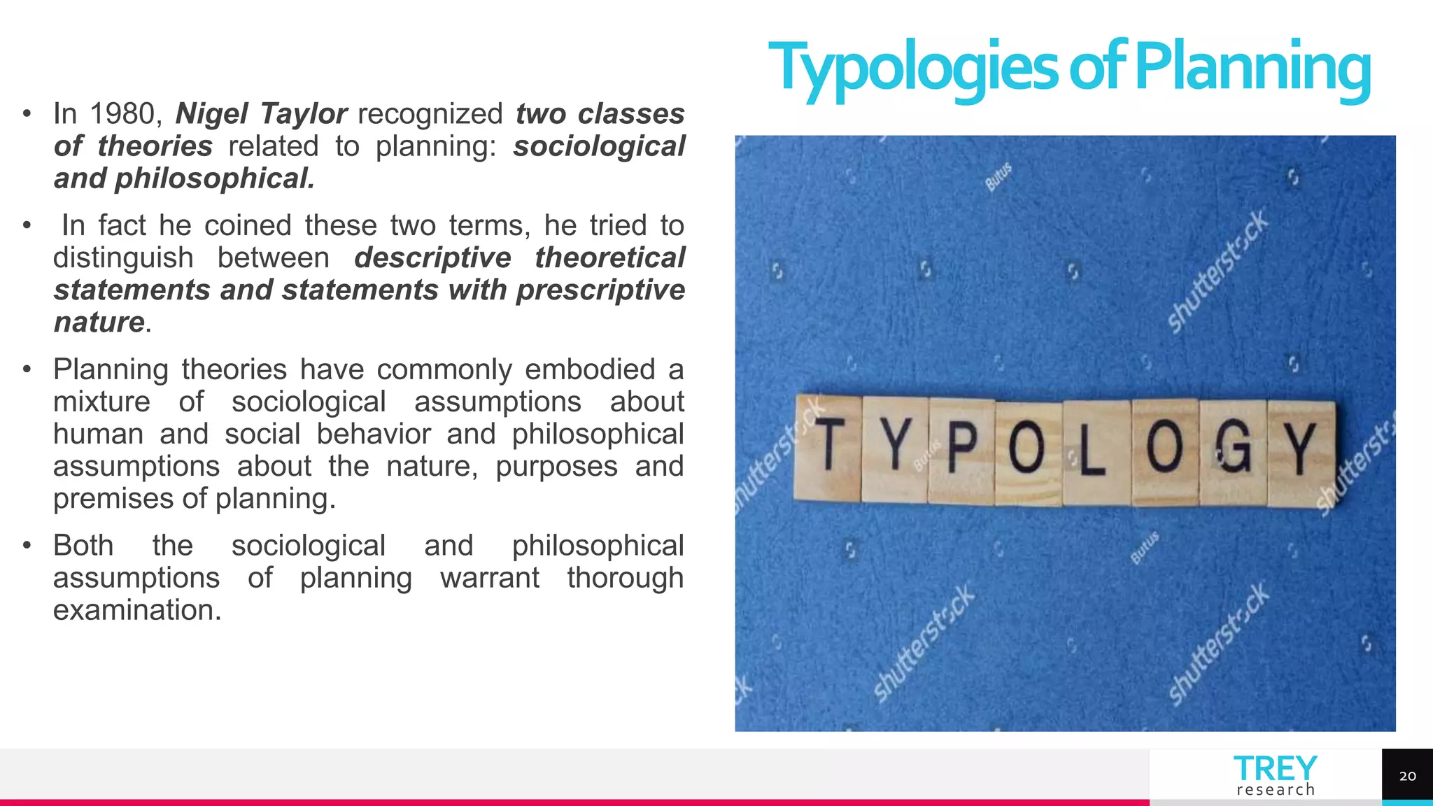 TREY
research
• In 1980, Nigel Taylor recognized two classes
of theories related to planning: sociological
and philosophical.
• In fact he coined these two terms, he tried to
distinguish between descriptive theoretical
statements and statements with prescriptive
nature.
• Planning theories have commonly embodied a
mixture of sociological assumptions about
human and social behavior and philosophical
assumptions about the nature, purposes and
premises of planning.
• Both the sociological and philosophical
assumptions of planning warrant thorough
examination.
TypologiesofPlanning
20
 